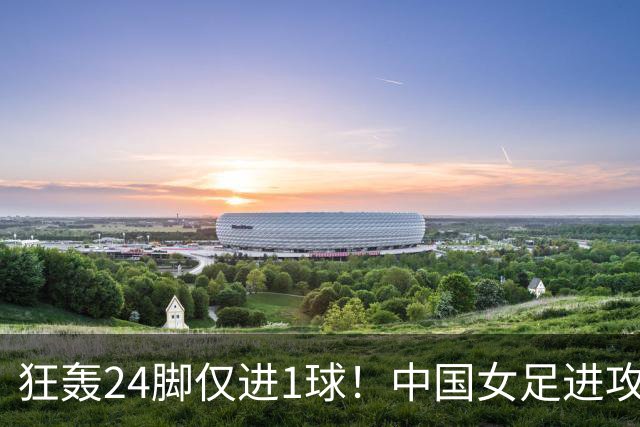 狂轰24脚仅进1球！中国女足进攻效率堪忧无缘亚运连胜